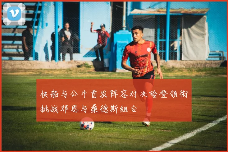 快船与公牛首发阵容对决哈登领衔挑战邓恩与桑德斯组合