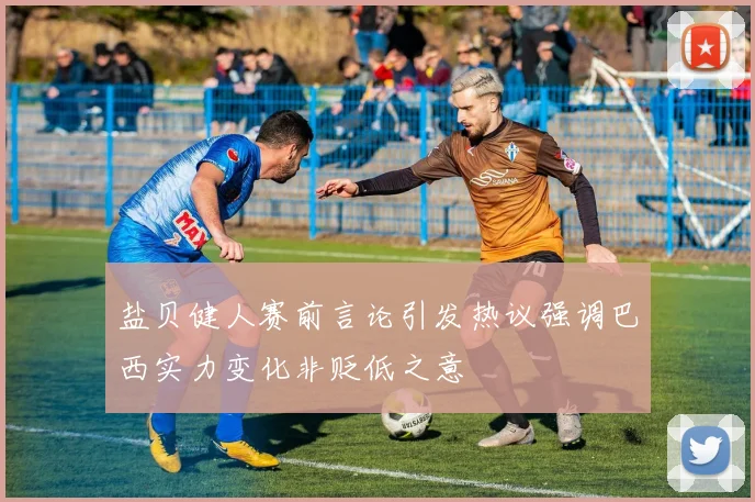 盐贝健人赛前言论引发热议强调巴西实力变化非贬低之意