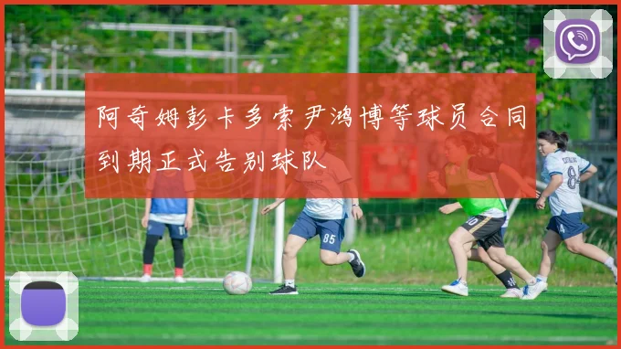阿奇姆彭卡多索尹鸿博等球员合同到期正式告别球队