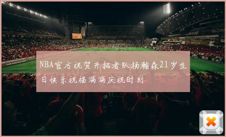 NBA官方祝贺开拓者队杨瀚森21岁生日快乐祝福满满庆祝时刻