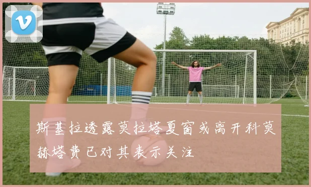 斯基拉透露莫拉塔夏窗或离开科莫赫塔费已对其表示关注