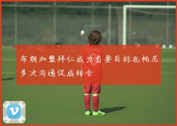布朗加盟拜仁成为首要目标孔帕尼多次沟通促成转会