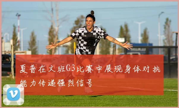 夏普在文班G3比赛中展现身体对抗能力传递强烈信号