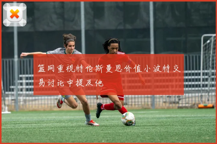 篮网重视特伦斯曼恩价值小波特交易讨论中提及他
