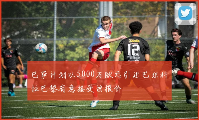 巴萨计划以5000万欧元引进巴尔科拉巴黎有意接受该报价