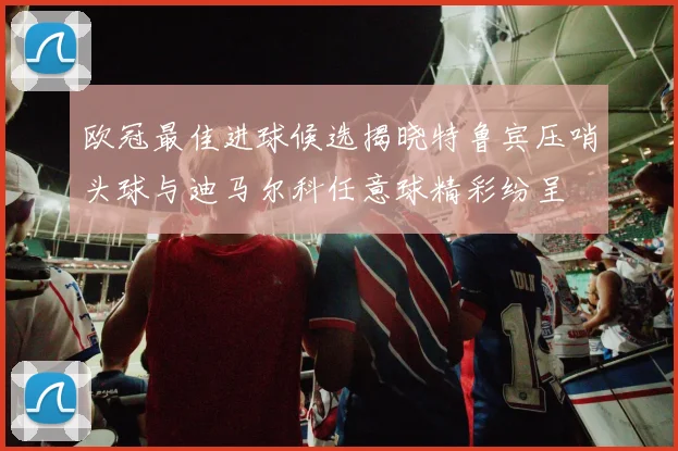 欧冠最佳进球候选揭晓特鲁宾压哨头球与迪马尔科任意球精彩纷呈