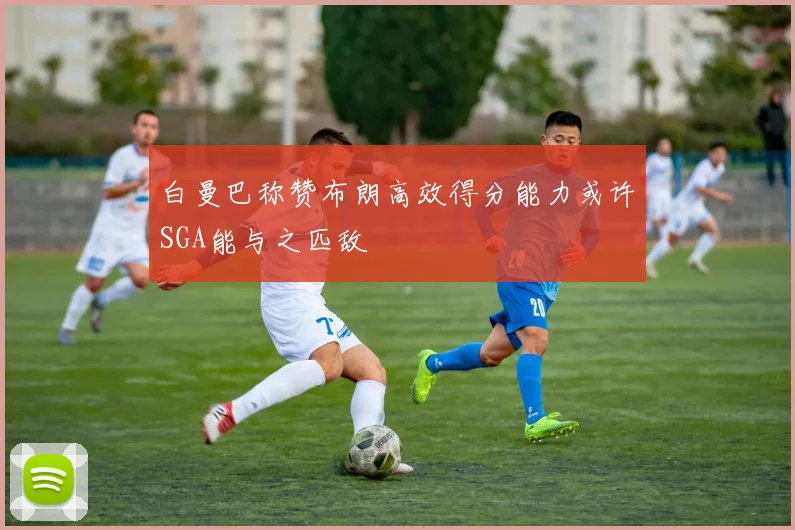 白曼巴称赞布朗高效得分能力或许SGA能与之匹敌