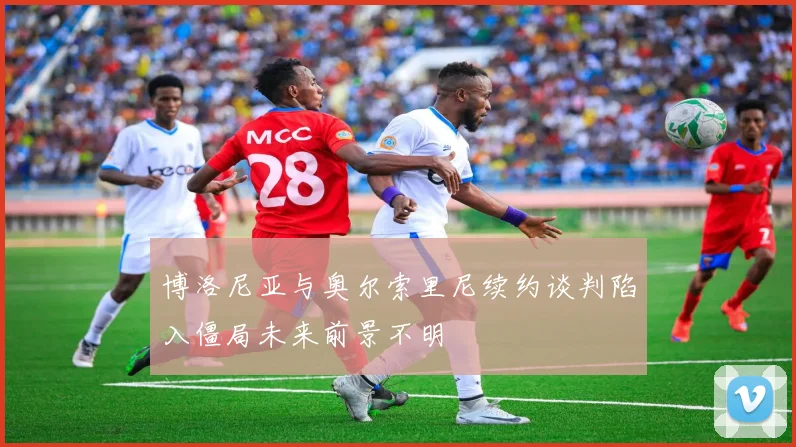 博洛尼亚与奥尔索里尼续约谈判陷入僵局未来前景不明