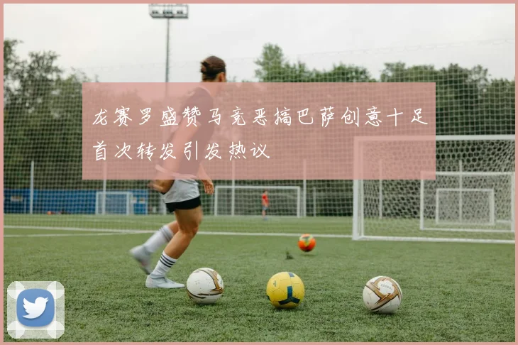 龙赛罗盛赞马竞恶搞巴萨创意十足首次转发引发热议