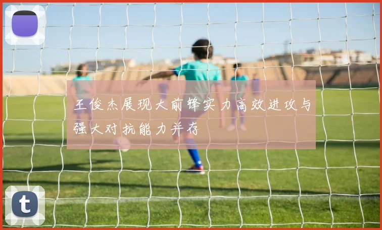 王俊杰展现大前锋实力高效进攻与强大对抗能力并存