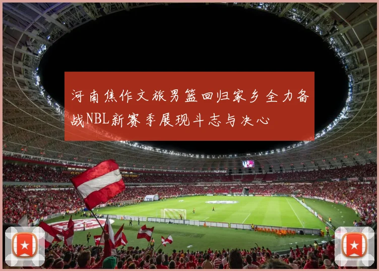 河南焦作文旅男篮回归家乡全力备战NBL新赛季展现斗志与决心