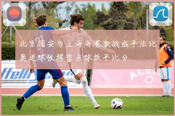 北京国安与上海海港激战成平法比奥进球张稀哲点球扳平比分