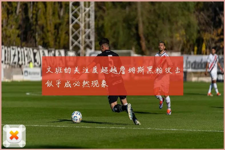 文班的关注度超越詹姆斯黑粉攻击似乎成必然现象