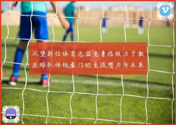 汉堡新任体育总监克鲁格致力于激发球队传统豪门的竞技潜力与未来发展