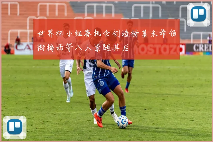 世界杯小组赛机会创造榜基米希领衔梅西等八人紧随其后