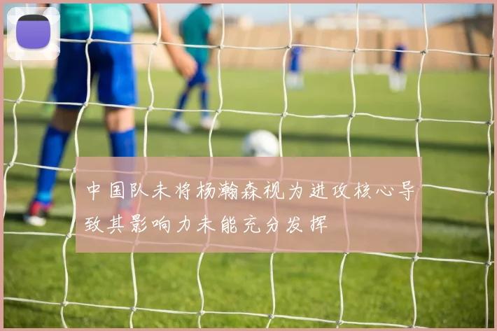 中国队未将杨瀚森视为进攻核心导致其影响力未能充分发挥