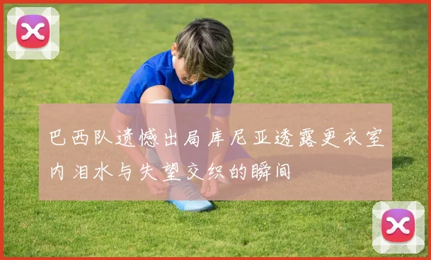 巴西队遗憾出局库尼亚透露更衣室内泪水与失望交织的瞬间