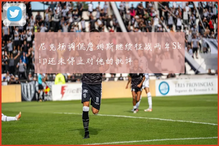 尼克杨调侃詹姆斯继续征战两年Skip还未停止对他的批评