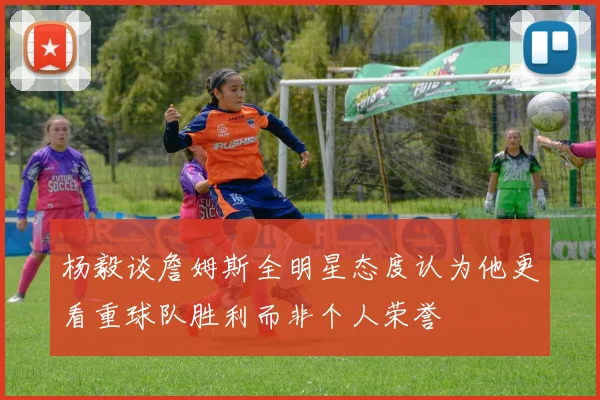 杨毅谈詹姆斯全明星态度认为他更看重球队胜利而非个人荣誉