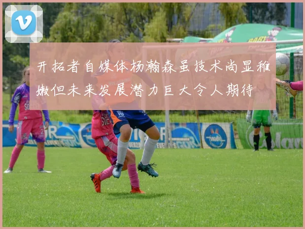 开拓者自媒体杨瀚森虽技术尚显稚嫩但未来发展潜力巨大令人期待