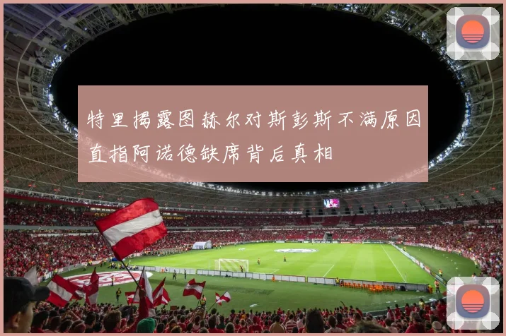 特里揭露图赫尔对斯彭斯不满原因直指阿诺德缺席背后真相