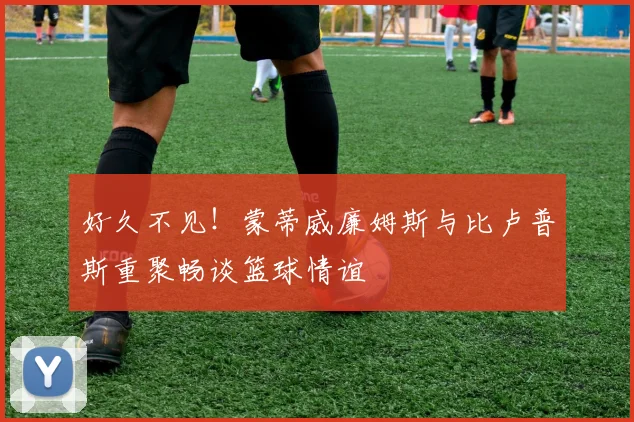 好久不见！蒙蒂威廉姆斯与比卢普斯重聚畅谈篮球情谊