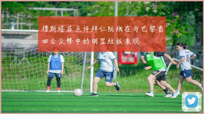 穆斯塔菲点评拜仁防线在与巴黎首回合交锋中的明显短板表现