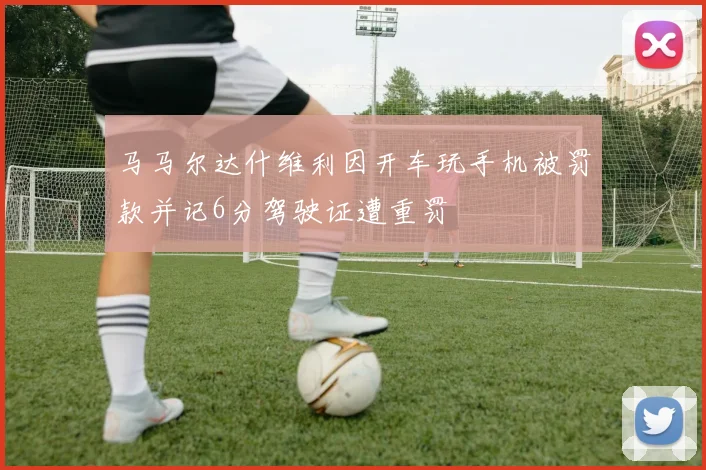 马马尔达什维利因开车玩手机被罚款并记6分驾驶证遭重罚