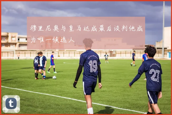 穆里尼奥与皇马达成最后谈判他成为唯一候选人