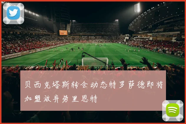 贝西克塔斯转会动态特罗萨德即将加盟放弃劳里恩特
