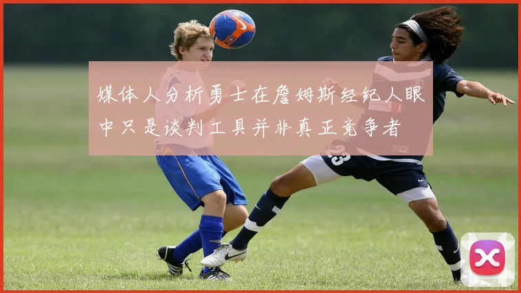 媒体人分析勇士在詹姆斯经纪人眼中只是谈判工具并非真正竞争者